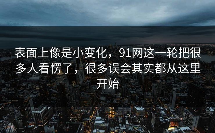表面上像是小变化，91网这一轮把很多人看愣了，很多误会其实都从这里开始